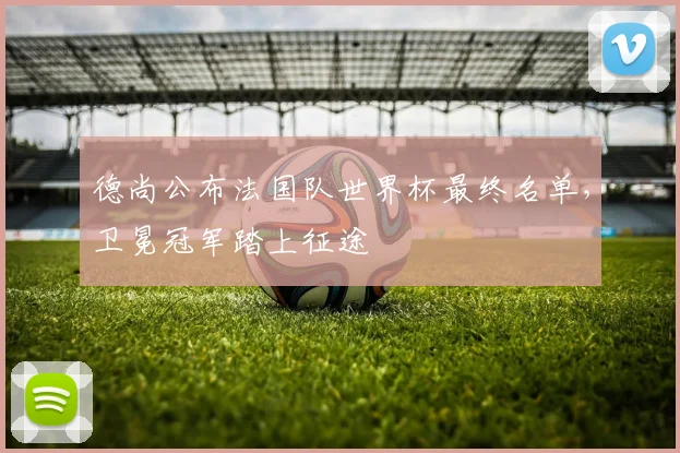 德尚公布法国队世界杯最终名单，卫冕冠军踏上征途