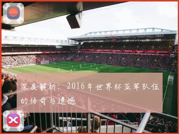 深度解析：2016年世界杯亚军队伍的传奇与遗憾