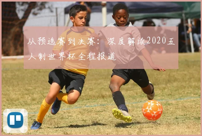从预选赛到决赛：深度解读2020五人制世界杯全程报道