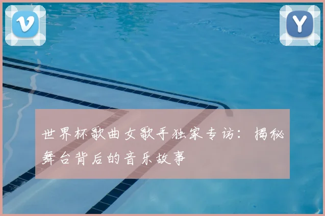 世界杯歌曲女歌手独家专访：揭秘舞台背后的音乐故事