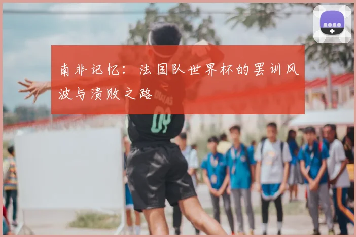 南非记忆:法国队世界杯的罢训风波与溃败之路
