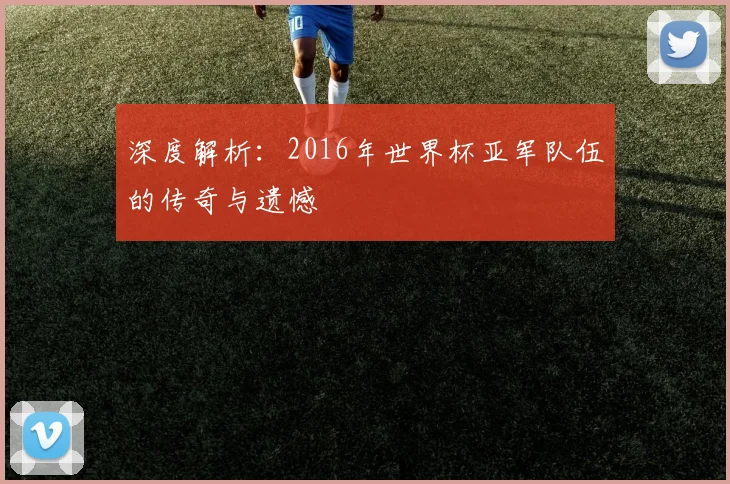 深度解析:2016年世界杯亚军队伍的传奇与遗憾