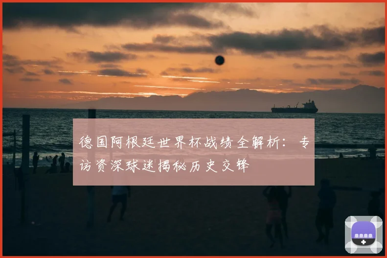 德国阿根廷世界杯战绩全解析：专访资深球迷揭秘历史交锋