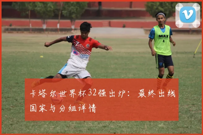 卡塔尔世界杯32强出炉：最终出线国家与分组详情